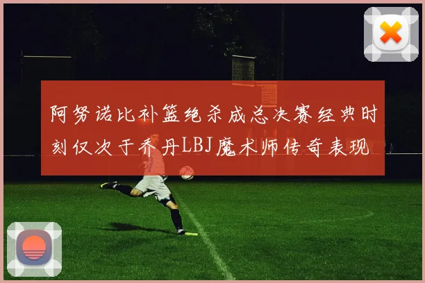 阿努诺比补篮绝杀成总决赛经典时刻仅次于乔丹LBJ魔术师传奇表现